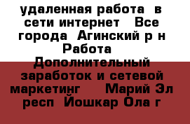 удаленная работа  в сети интернет - Все города, Агинский р-н Работа » Дополнительный заработок и сетевой маркетинг   . Марий Эл респ.,Йошкар-Ола г.